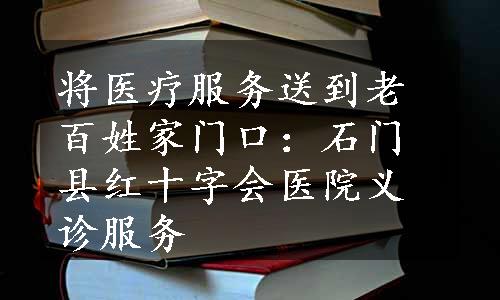 将医疗服务送到老百姓家门口：石门县红十字会医院义诊服务