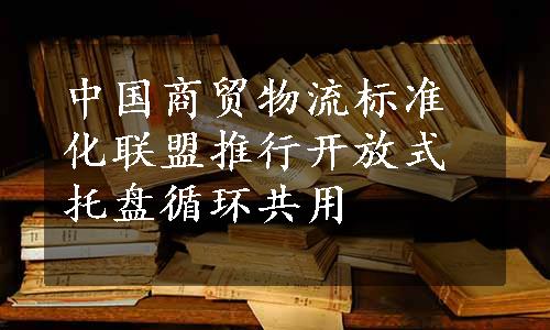 中国商贸物流标准化联盟推行开放式托盘循环共用