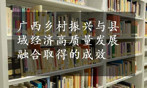 广西乡村振兴与县域经济高质量发展融合取得的成效