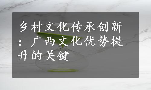 乡村文化传承创新：广西文化优势提升的关键