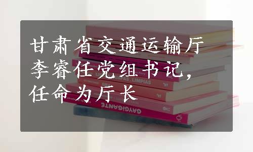 甘肃省交通运输厅李睿任党组书记，任命为厅长