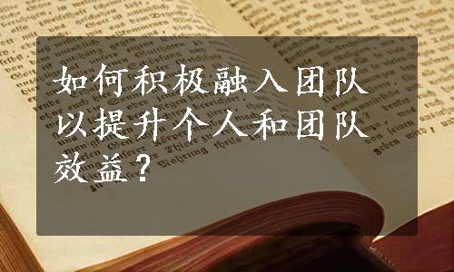 如何积极融入团队以提升个人和团队效益？