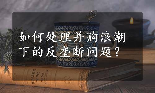 如何处理并购浪潮下的反垄断问题？