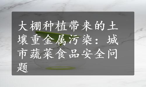 大棚种植带来的土壤重金属污染：城市蔬菜食品安全问题