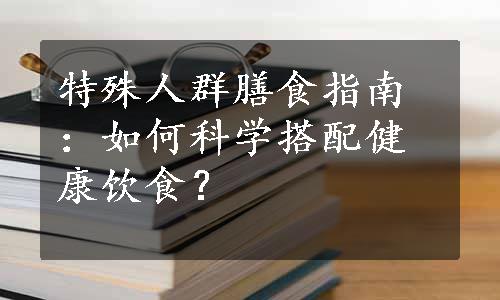 特殊人群膳食指南：如何科学搭配健康饮食？