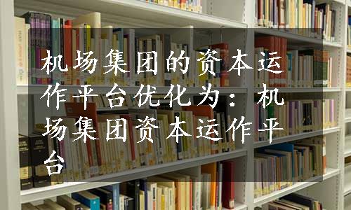 机场集团的资本运作平台优化为：机场集团资本运作平台