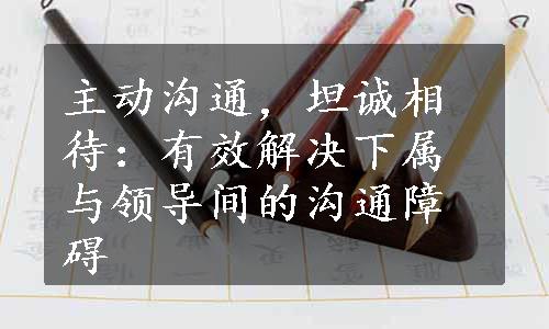 主动沟通，坦诚相待：有效解决下属与领导间的沟通障碍