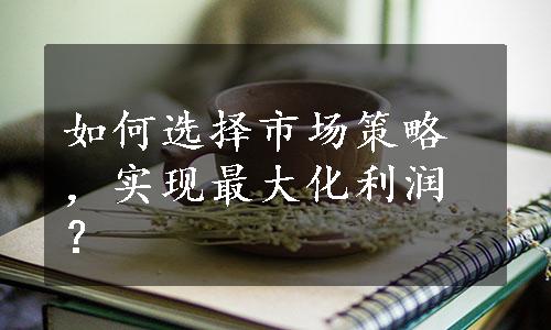 如何选择市场策略，实现最大化利润？