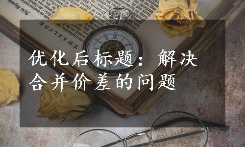 优化后标题：解决合并价差的问题