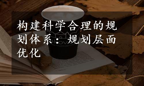 构建科学合理的规划体系：规划层面优化