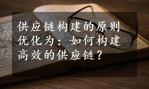 供应链构建的原则优化为：如何构建高效的供应链？