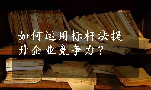 如何运用标杆法提升企业竞争力？