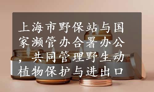 上海市野保站与国家濒管办合署办公，共同管理野生动植物保护与进出口