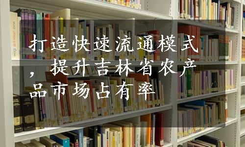 打造快速流通模式，提升吉林省农产品市场占有率