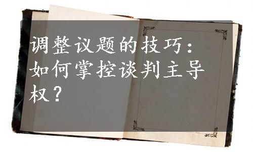 调整议题的技巧：如何掌控谈判主导权？