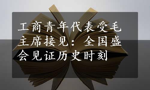 工商青年代表受毛主席接见：全国盛会见证历史时刻