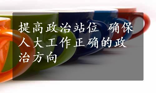 提高政治站位 确保人大工作正确的政治方向