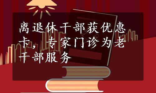 离退休干部获优惠卡，专家门诊为老干部服务