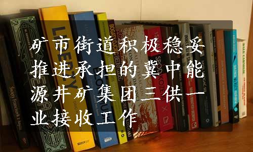 矿市街道积极稳妥推进承担的冀中能源井矿集团三供一业接收工作