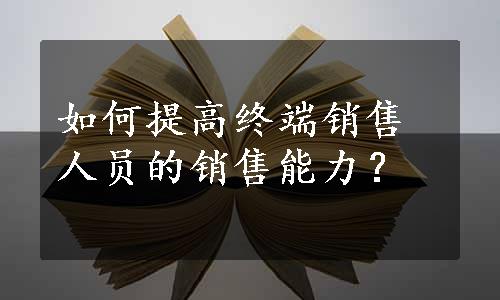 如何提高终端销售人员的销售能力？