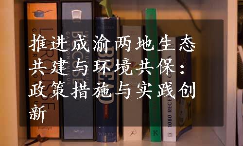 推进成渝两地生态共建与环境共保：政策措施与实践创新