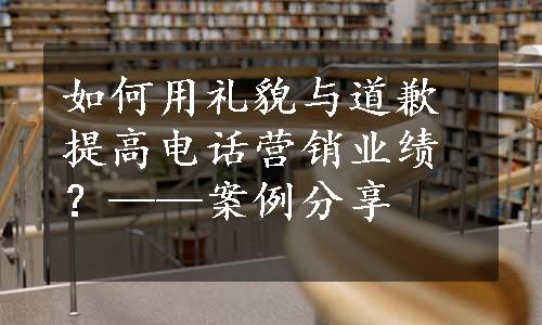 如何用礼貌与道歉提高电话营销业绩？——案例分享