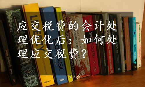 应交税费的会计处理优化后：如何处理应交税费？