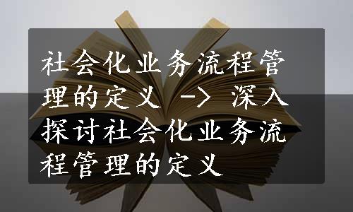 社会化业务流程管理的定义 -> 深入探讨社会化业务流程管理的定义