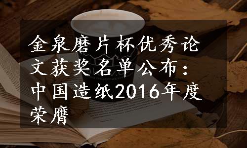 金泉磨片杯优秀论文获奖名单公布：中国造纸2016年度荣膺