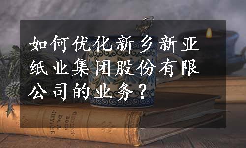 如何优化新乡新亚纸业集团股份有限公司的业务？