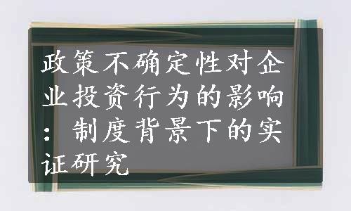 政策不确定性对企业投资行为的影响：制度背景下的实证研究