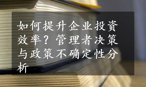 如何提升企业投资效率？管理者决策与政策不确定性分析