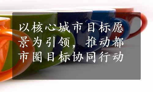 以核心城市目标愿景为引领，推动都市圈目标协同行动