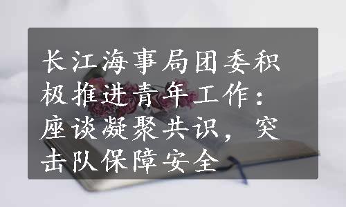 长江海事局团委积极推进青年工作：座谈凝聚共识，突击队保障安全