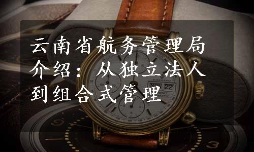 云南省航务管理局介绍：从独立法人到组合式管理