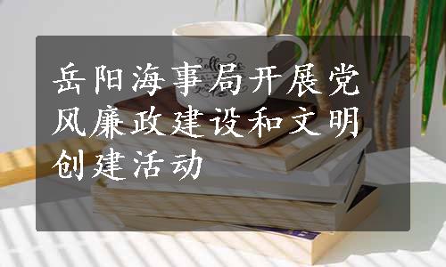 岳阳海事局开展党风廉政建设和文明创建活动