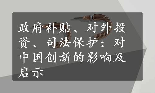 政府补贴、对外投资、司法保护：对中国创新的影响及启示