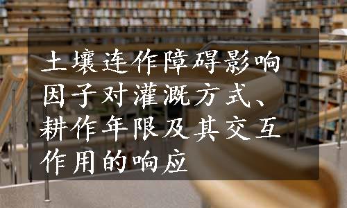 土壤连作障碍影响因子对灌溉方式、耕作年限及其交互作用的响应