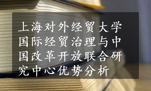 上海对外经贸大学国际经贸治理与中国改革开放联合研究中心优势分析