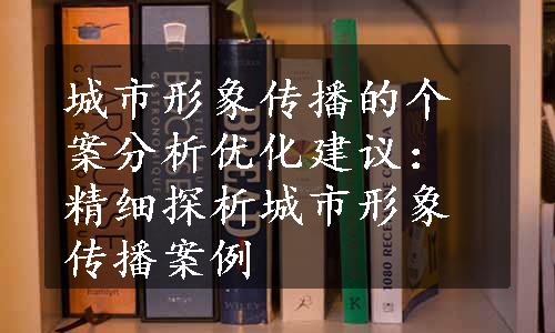 城市形象传播的个案分析优化建议：精细探析城市形象传播案例