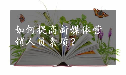 如何提高新媒体营销人员素质？