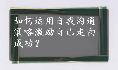 如何运用自我沟通策略激励自己走向成功？