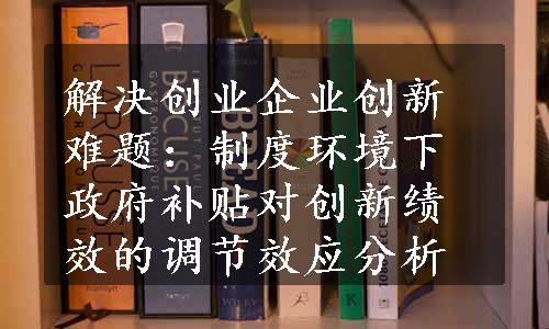 解决创业企业创新难题：制度环境下政府补贴对创新绩效的调节效应分析