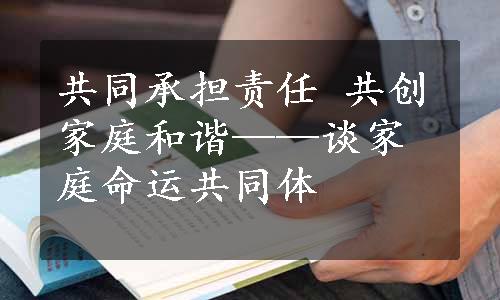 共同承担责任 共创家庭和谐——谈家庭命运共同体