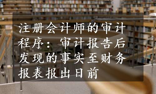 注册会计师的审计程序：审计报告后发现的事实至财务报表报出日前