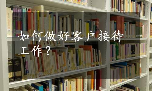 如何做好客户接待工作？