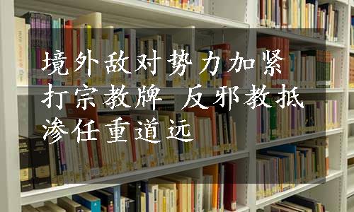 境外敌对势力加紧打宗教牌 反邪教抵渗任重道远