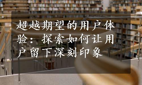 超越期望的用户体验：探索如何让用户留下深刻印象