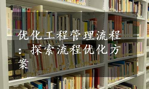 优化工程管理流程：探索流程优化方案