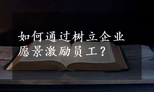 如何通过树立企业愿景激励员工？